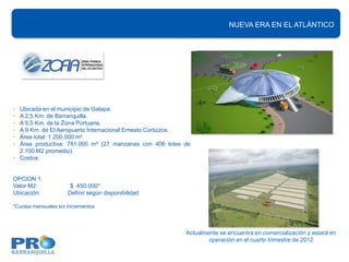 NUEVA ERA EN EL ATLÁNTICO




• Ubicada en el municipio de Galapa.
• A 2,5 Km. de Barranquilla.
• A 9,5 Km. de la Zona Portuaria.
• A 9 Km. de El Aeropuerto Internacional Ernesto Cortizzos.
• Área total: 1.200.000 m².
• Área productiva: 781.000 m² (27 manzanas con 406 lotes de
  2.100 M2 promedio).
• Costos:


OPCION 1.
Valor M2:              $ 450.000*
Ubicación:            Definir según disponibilidad

*Cuotas mensuales sin incrementos




                                                         Actualmente se encuentra en comercialización y estará en
                                                                 operación en el cuarto trimestre de 2012
 