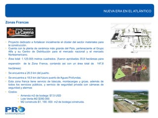 NUEVA ERA EN EL ATLÁNTICO


Zonas Francas




• Proyecto dedicado a fortalecer inicialmente el clúster del sector materiales para
  la construcción.
• Cuenta con la planta de cerámica más grande del País, perteneciente al Grupo
  Alfa y su Centro de Distribución para el mercado nacional y el mercado
  Norteamericano.
• Área total: 1.125.005 metros cuadrados. (fueron aprobadas 35,8 hectáreas para
  expansión     de la Zona Franca, contando asi con un área total de         147,8
  hectáreas)
• Se encuentra a 26,5 km del puerto.
• Se encuentra a 18,5 km del futuro puerto de Aguas Profundas.
• Esta zona franca tiene servicio de báscula, montacargas y grúas, además de
  todos los servicios públicos, y servicio de seguridad privada con cámaras de
  seguridad y alarmas
• Costos:
            • Arriendo m2 de bodega: $7,5 USD
            • Lote Venta M2 $390.000
            • M2 construido $1. 190. 000 m2 de bodega construida.
 