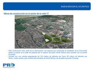 NUEVA ERA EN EL ATLÁNTICO


Obras de construcción en el sector de la calle 17




   • Esta construcción hace parte de la interconexión vial regional que comprende la ampliación de la Circunvalar
     desde el puente de la calle 45 pasando por el bulevar del barrio Simón Bolívar para conectar con el puente
     Pumarejo.
   • Contará con una rotonda espectacular de 124 metros de diámetro por fuera, 90 metros de diámetro por
     dentro, cuatro carriles, que conecte todo el bulevar de Simón Bolívar con la salida al puente Pumarejo.
 