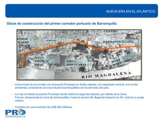 NUEVA ERA EN EL ATLÁNTICO


Obras de construcción del primer corredor portuario de Barranquilla




   • Comunicará la circunvalar con el puente Pumarejo en doble calzada, con separador central, una ronda
     ambiental, conectando así a la industria barranquillera con la del resto del país.

   • La ruta irá desde el puente Pumarejo donde saldrá la segunda calzada, por detrás de la Zona
     Franca, atravesando la zona de barranquillita, hasta la carrera 46, llegando hasta la vía 40, incluirá un peaje
     urbano.

   • Contará con una inversión de US$ 200 millones.
 