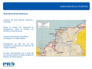 NUEVA ERA EN EL ATLÁNTICO


Gran Ruta de las Américas


Conexión vial entre Panamá, Colombia y
Venezuela.


Desde la frontera con Venezuela en                                                Santa Marta                  Paraguachón
Paraguachón, hasta la frontera con                                        Barranquilla
Panamá, en Palo de Letras.
                                                              Cartagena

Conecta a Barranquilla, Santa Marta
y Cartagena, con doble calzada.
                                                                                                Ruta del Sol

Rehabilitación de 850 Km. de vías
existentes y construcción de 1.600 Km. de
nuevas carreteras.


                                             Palo de Letras                     A Medellín
Al estar interconectada con la Ruta del
Sol, permite conexión de doble calzada con
Bogotá y el interior del país.
 
