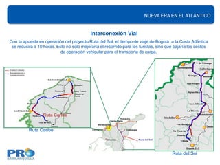 NUEVA ERA EN EL ATLÁNTICO


                                           Interconexión Vial
Con la apuesta en operación del proyecto Ruta del Sol, el tiempo de viaje de Bogotá a la Costa Atlántica
 se reducirá a 10 horas. Esto no solo mejoraría el recorrido para los turistas, sino que bajaría los costos
                           de operación vehicular para el transporte de carga.




                  Ruta Caribe


          Ruta Caribe




                                                                                       Ruta del Sol
 