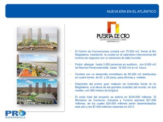 NUEVA ERA EN EL ATLÁNTICO




•   El Centro de Convenciones contará con 75.500 m2, frente al Rio
    Magdalena, insertando la ciudad en el calendario internacional del
    turismo de negocios con un escenario de talla mundial.

•   Podrá albergar hasta 3.000 personas en auditorio, con 8.000 m2
    de Recinto Ferial extensible hasta 16.000 m2 en el futuro.

•   Contará con un desarrollo inmobiliario de 85.000 m2 distribuidos
    en cuatro torres de 25 y 20 pisos, para oficinas y hoteles.

•   Dispondrá del primer gran malecón de Colombia frente al río
    Magdalena, a la altura de las grandes ciudades del mundo, en dos
    niveles, con 580 metros de longitud.

•   El costo total del proyecto se estima en $230.000 millones. El
    Ministerio de Comercio, Industria y Turismo aportará $31.000
    millones, de los cuales $24.000 millones serán desembolsados
    este año y los $7.000 millones restantes en 2013.
 