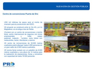 400 hectáreas en nuevos proyectos EN renovación urbana
                                                                 NUEVA ERA de GESTIÓN PÚBLICA


Centro de convenciones Puerta de Oro



 •250 mil millones de pesos será el monto de
 inversión para la construcción del CEEC.
 •El proyecto se construirá entre la Vía 40 y el río
 Magdalena, en el antiguo lote de Peldar.
 •Contará con un centro de convenciones y recinto
 ferial, centro internacional de negocios con torres
 empresariales           y          hotel,      paseo
 peatonal, malecón,        turístico, zona lúdica con
 restaurantes, bares, discotecas y casinos.
 •El centro de convenciones de 35.000 metros
 cuadrados podrá albergar hasta 4.000 personas en
 un gran salón de 2.500 metros cuadrados.
 •El recinto ferial contará con un pabellón de 8.000
 metros cuadrados y una altura de 14 metros para
 la realización de exposiciones, ferias y conciertos
 con capacidad de hasta 16.000 personas.
 