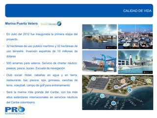 CALIDAD DE VIDA


 Marina Puerto Velero


• En Julio del 2012 fue inaugurada la primera etapa del
  proyecto.

• 32 hectáreas de uso publico marítimo y 32 hectáreas de
  uso terrestre. Inversión española de 10 millones de
  dólares

• 500 amarres para veleros. Servicio de charter náutico:
  paseos, pesca, buceo. Escuela de navegación

• Club social: Hotel, cabañas en agua y en tierra,
  restaurante, bar, piscina, spa, gimnasio, canchas de
  tenis, voleyball, campo de golf para entrenamiento

• Será la marina más grande del Caribe, con los más
  altos estándares internacionales en servicios náuticos
  del Caribe colombiano.
 