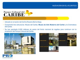 NUEVA ERA EN EL ATLÁNTICO




• Ubicado en el sector del Centro-Rosario-Barrio Abajo.
• Comprende tres estructuras: Museo del Caribe, Museo de Arte Moderno del Caribe y la Cinemateca
  del Caribe.
• Se han aprobado 8.500 millones de pesos del fondo nacional de regalías para continuar con la
  ampliación del Parque Cultural del Caribe.
 