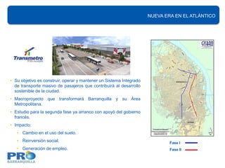 NUEVA ERA EN EL ATLÁNTICO




• Su objetivo es construir, operar y mantener un Sistema Integrado
  de transporte masivo de pasajeros que contribuirá al desarrollo
  sostenible de la ciudad.
• Macroproyecto que transformará Barranquilla y su Área
  Metropolitana.
• Estudio para la segunda fase ya arranco con apoyó del gobierno
  francés.
• Impacto:
   • Cambio en el uso del suelo.
   • Reinversión social.                                                     Fase I
   • Generación de empleo.                                                   Fase II
 