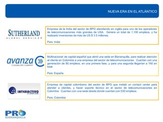 NUEVA ERA EN EL ATLÁNTICO




Empresa de la India del sector de BPO atendiendo en inglés para uno de los operadores
de telecomunicaciones más grandes de USA. Genera un total de 1.100 empleos, y ha
realizado inversiones de más de US $ 3.5 millones.

País: India




Multinacional de capital español que abrió una sede en Barranquilla, para realizar atención
al cliente en Colombia a una empresa del sector de telecomunicaciones. Cuentan con una
generación de 80 empleos, en una primera fase, y para una segunda llegarían a 160 en
total.

País: España.



Empresa de capital colombiano del sector de BPO que instaló un contact center para
atender a clientes, y hacer soporte técnico en el sector de telecomunicaciones en
Colombia. Cuentan con una sede desde donde cuentan con 530 empleos.

País: Colombia
 