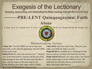 — —
   — PRE-LENT Quinquagesima: Faith
                                                Alone
  1 Sam. 16:1-13; Isaiah 35:3-7; 1 Cor. 13:1-13; Luke 18:31-43; Psalm 89:18-29; Psalm 146

                                                     —

                                    Memorization Verses:
1 Sam. 16:7 For the LORD sees not as man sees:           Luke 18:42 And Jesus said to him, “Recover your
man looks on the outward appearance, but the LORD        sight; your faith has made you well.”
looks on the heart.                                      Psalm 89:28 My steadfast love I will keep for him
Isaiah 35:4-6 He will come and save you.” Then the       forever, and my covenant will stand firm for him.
eyes of the blind shall be opened, and the ears of the   Psalm 146:5-6 Blessed is he whose help is the God of
deaf unstopped; then shall the lame man leap like a      Jacob, whose hope is in the LORD his God, who
deer, and the tongue of the mute sing for joy.           made heaven and earth, the sea, and all that is in
1 Cor. 13:13 So now faith, hope, and love abide,         them, who keeps faith forever;
these three; but the greatest of these is love.
 