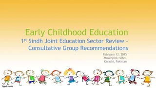 Early Childhood Education
1st Sindh Joint Education Sector Review -
Consultative Group Recommendations
February 13, 2015
Movenpick Hotel,
Karachi, Pakistan
 