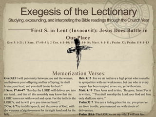 — — S. in Lent (Invocavit): Jesus Does Battle in
    — First
                                                  Our Place
  Gen 3:1-21; 1 Sam. 17:40-51; 2 Cor. 6:1-10; Heb. 4:14-16; Matt. 4:1-11; Psalm 32; Psalm 118:1 -13

                                                          —


                                       Memorization Verses:
Gen 3:15 I will put enmity between you and the woman,         Heb. 4:15 For we do not have a high priest who is unable
and between your offspring and her offspring; he shall        to sympathize with our weaknesses, but one who in every
bruise your head, and you shall bruise his heel.”             respect has been tempted as we are, yet without sin.
1 Sam. 17:46-47 This day the LORD will deliver you into       Matt. 4:10 Then Jesus said to him, “Be gone, Satan! For it
my hand…and that all this assembly may know that the          is written, “„You shall worship the Lord your God and him
LORD saves not with sword and spear. For the battle is the    only shall you serve.‟”
LORD's, and he will give you into our hand.”;                 Psalm 32:7 You are a hiding place for me; you preserve
2 Cor. 6:7 by truthful speech, and the power of God; with     me from trouble; you surround me with shouts of
the weapons of righteousness for the right hand and for the   deliverance.
left;                                                         Psalm 118:6 The LORD is on my side; I will not fear.
 