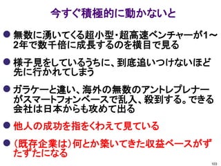 今すぐ積極的に動かないと
 無数に湧いてくる超小型・超高速ベンチャーが1～
 2年で数千倍に成長するのを横目で見る
 様子見をしているうちに、到底追いつけないほど
 先に行かれてしまう
 ガラケーと違い、海外の無数のアントレプレナー
 がスマートフォンベースで乱入、殺到する。できる
 会社は日本からも攻めて出る
 他人の成功を指をくわえて見ている
 （既存企業は）何とか築いてきた収益ベースがず
 たずたになる
                           103
 