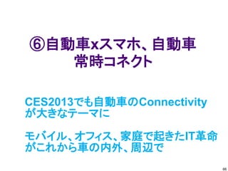 ⑥自動車xスマホ、自動車
   常時コネクト

CES2013でも自動車のConnectivity
が大きなテーマに

モバイル、オフィス、家庭で起きたIT革命
がこれから車の内外、周辺で
                            66
 