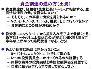 資金調達の進め方（出資）
 資金調達は、経験者（先輩社長）4～5人に相談する。生
 兵法は怪我の元。後悔先に立たず
  – そもそも、この事業で出資を得られるのか？
  – VC、ｲﾝｷｭﾍﾞｰﾀ、ｴﾝｼﾞｪﾙ、融資、どこに行くべきか？
  – 具体的にどこの誰がお勧めか？

 投資家にコンタクトしてから振り込み完了まで最低2ヶ月、
 通常は3～4ヶ月以上見込むのが安全（うまくまとまらず
 半年以上かかって結局駄目になることも）

 色よい返事に絶対に浮かれないこと
  –   8～10社にコンタクトし、並行して進める
  –   いつの投資委員会にかけてくれるのか確認する
  –   同様な案件の投資実績と時価総額評価を確認する
  –   口座に振り込まれるまで決して安心しない             74
 