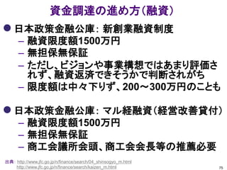 資金調達の進め方（融資）
 日本政策金融公庫： 新創業融資制度
      – 融資限度額1500万円
      – 無担保無保証
      – ただし、ビジョンや事業構想ではあまり評価さ
        れず、融資返済できそうかで判断されがち
      – 限度額は中々下りず、200～300万円のことも

 日本政策金融公庫： マル経融資（経営改善貸付）
      – 融資限度額1500万円
      – 無担保無保証
      – 商工会議所会頭、商工会会長等の推薦必要
出典： http://www.jfc.go.jp/n/finance/search/04_shinsogyo_m.html
    http://www.jfc.go.jp/n/finance/search/kaizen_m.html         75
 