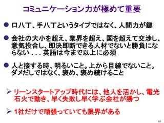 コミュニケーション力が極めて重要
 口八丁、手八丁というタイプではなく、人間力が鍵
 会社の大小を超え、業界を超え、国を超えて交渉し、
 意気投合し、即決即断できる人材でないと勝負にな
 らない . . . 英語は今まで以上に必須
 人と接する時、明るいこと。上から目線でないこと。
 ダメだしではなく、褒め、褒め続けること

 リーンスタートアップ時代には、他人を活かし、電光
 石火で動き、早く失敗し早く学ぶ会社が勝つ
 1社だけで頑張っていても限界がある
                             81
 