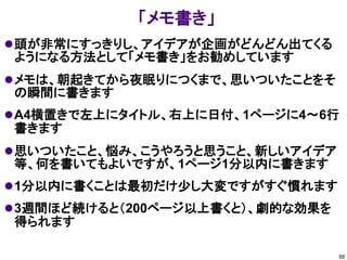 「メモ書き」
 頭が非常にすっきりし、アイデアが企画がどんどん出てくる
ようになる方法として「メモ書き」をお勧めしています
 メモは、朝起きてから夜眠りにつくまで、思いついたことをそ
の瞬間に書きます
 A4横置きで左上にタイトル、右上に日付、1ページに4～6行
書きます
 思いついたこと、悩み、こうやろうと思うこと、新しいアイデア
等、何を書いてもよいですが、1ページ1分以内に書きます
 1分以内に書くことは最初だけ少し大変ですがすぐ慣れます
 3週間ほど続けると（200ページ以上書くと）、劇的な効果を
得られます

                                  88
 