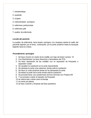 1. anestesiólogo
2. ayudante
3. cirujano
4. instrumentador quirúrgico
5. enfermera perfucionista
6. enfermera jefe
7. auxiliar de enfermería
Lavado del paciente
La auxiliar de enfermería hace lavado quirúrgico con duraperp desde el cuello del
paciente bajando por el tórax, continuando por la parte posterior hasta la escapula
bajando hacia la cintura.
Procedimiento quirúrgico
1. Se hace incisión en medio de la costilla con hoja de bisturí numero 15
2. Con Electrobisturí se hace disección y hemostasia del TCS
3. Se hace separación de las costillas con un separador de finoquieto o
separador costal
4. Se visualiza la coartación en la aorta descendente
5. Se clampea la aorta a los extremos donde está la coartación
6. Se hace un corte proximal donde se ha clampeado la aorta
7. Se extrae la parte de la aorta donde está la coartación
8. Se procede hacer una anastomosis termino terminal con Prolene 6/0
9. Y se procede a retirar el sepador de finoquieto
10.se coloca tubo a tórax para el drenaje
11.se cierra por planos
12.se hace curación y limpieza del área operatoria
 