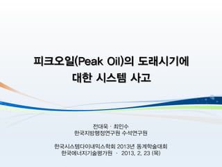 피크오일(Peak Oil)의 도래시기에
    대한 시스템 사고



           전대욱 ∙ 최인수
       한국지방행정연구원 수석연구원

  한국시스템다이내믹스학회 2013년 동계학술대회
   한국에너지기술평가원 · 2013. 2. 23 (목)
 