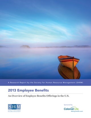 2013 Employee Benefits
An Overview of Employee Benefits Offerings in the U.S.
A R e s e a r c h R e p o r t by t h e S o c i e t y fo r H u m a n R e s o u r c e M a n a g e m e n t (S H R M )
Sponsored by
 
