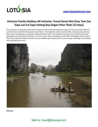 www.lotussiatravel.com



Vietnam Family Holidays All Inclusive: Travel Hanoi Mai Chau Tam Coc
      Sapa Lao Cai Sapa Halong Bay Saigon Phan Thiet (13 days)
The 13-day tour is specially customized by Lotussia Travel for family holidays touring since the trip includes different
activities that are both fine for parents and children – visit highland market, mountain hike, homestay at local home,
boat cruise, sea kayaking, countryside cycling and beach resort. The multisport trip takes you to Vietnam top travel
destinations including Hanoi, Mai Chau, Tam Coc, Lao Cai, Sapa, Halong Bay, Ho Chi Minh city (Saigon), Mui ne beach,
Phan Thiet. Optional outdoor activities are also available upon request such as scuba diving, snorkeling, rock climbing,
mountain biking and more.




Itinerary:
 