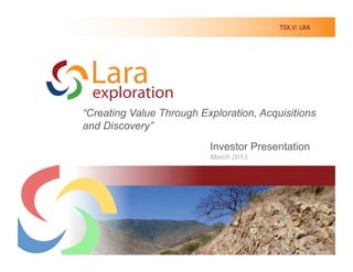 TSX.V: LRA




“Creating Value Through Exploration, Acquisitions
and Discovery”
                             Investor Presentation
                             March 2013

         Creating Value Through Discovery in South America




                                                          1	
  
 