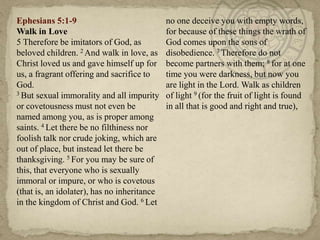Ephesians 5:1-9                              no one deceive you with empty words,
Walk in Love                                 for because of these things the wrath of
5 Therefore be imitators of God, as          God comes upon the sons of
beloved children. 2 And walk in love, as     disobedience. 7 Therefore do not
Christ loved us and gave himself up for      become partners with them; 8 for at one
us, a fragrant offering and sacrifice to     time you were darkness, but now you
God.                                         are light in the Lord. Walk as children
3 But sexual immorality and all impurity     of light 9 (for the fruit of light is found
or covetousness must not even be             in all that is good and right and true),
named among you, as is proper among
saints. 4 Let there be no filthiness nor
foolish talk nor crude joking, which are
out of place, but instead let there be
thanksgiving. 5 For you may be sure of
this, that everyone who is sexually
immoral or impure, or who is covetous
(that is, an idolater), has no inheritance
in the kingdom of Christ and God. 6 Let
 