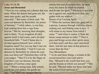 Luke 11:14-28                                   attacks him and overcomes him, he takes
Jesus and Beelzebul                             away his armor in which he trusted
14 Now he was casting out a demon that was      and divides his spoil. 23 Whoever is not with
mute. When the demon had gone out, the          me is against me, and whoever does not
mute man spoke, and the people                  gather with me scatters.
marveled. 15 But some of them said, ―He         Return of an Unclean Spirit
casts out demons by Beelzebul, the prince       24 ―When the unclean spirit has gone out of

of demons,‖ 16 while others, to test him,       a person, it passes through waterless places
kept seeking from him a sign from               seeking rest, and finding none it says, ‗I
heaven.17 But he, knowing their thoughts,       will return to my house from which I
said to them, ―Every kingdom divided            came.‘25 And when it comes, it finds the
against itself is laid waste, and a divided     house swept and put in order. 26 Then it
household falls. 18 And if Satan also is        goes and brings seven other spirits more
divided against himself, how will his           evil than itself, and they enter and dwell
kingdom stand? For you say that I cast out      there. And the last state of that person is
demons by Beelzebul. 19 And if I cast out       worse than the first.‖
demons by Beelzebul, by whom do your            True Blessedness
sons cast them out? Therefore they will be      27 As he said these things, a woman in the

your judges. 20 But if it is by the finger of   crowd raised her voice and said to
God that I cast out demons, then the            him, ―Blessed is the womb that bore you,
kingdom of God has come upon                    and the breasts at which you nursed!‖ 28 But
you. 21 When a strong man, fully armed,         he said, "Blessed rather are those who hear
guards his own palace, his goods are            the word of God and keep it!‖
safe; 22 but when one stronger than he
 