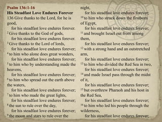 Psalm 136:1-16                               night,
His Steadfast Love Endures Forever               for his steadfast love endures forever;
136 Give thanks to the Lord, for he is       10 to him who struck down the firstborn

good,                                        of Egypt,
   for his steadfast love endures forever.       for his steadfast love endures forever;
2 Give thanks to the God of gods,            11 and brought Israel out from among

   for his steadfast love endures forever.   them,
3 Give thanks to the Lord of lords,              for his steadfast love endures forever;
   for his steadfast love endures forever;   12 with a strong hand and an outstretched
4 to him who alone does great wonders,       arm,
   for his steadfast love endures forever;       for his steadfast love endures forever;
5 to him who by understanding made the       13 to him who divided the Red Sea in two,

heavens,                                         for his steadfast love endures forever;
   for his steadfast love endures forever;   14 and made Israel pass through the midst
6 to him who spread out the earth above      of it,
the waters,                                      for his steadfast love endures forever;
   for his steadfast love endures forever;   15 but overthrew Pharaoh and his host in
7 to him who made the great lights,          the Red Sea,
   for his steadfast love endures forever;       for his steadfast love endures forever;
8 the sun to rule over the day,              16 to him who led his people through the

   for his steadfast love endures forever;   wilderness,
9 the moon and stars to rule over the            for his steadfast love endures forever;
 