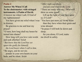 Psalm 4                                  5 Offer right sacrifices,
Answer Me When I Call                       and put your trust in the Lord.
To the choirmaster: with stringed        6 There are many who say, ―Who will

instruments. A Psalm of David.           show us some good?
4 Answer me when I call, O God of           Lift up the light of your face upon
my righteousness!                        us, O Lord!‖
   You have given me relief when I was   7 You have put more joy in my heart

in distress.                                than they have when their grain and
   Be gracious to me and hear my         wine abound.
prayer!                                  8 In peace I will both lie down and
2 O men, how long shall my honor be      sleep;
turned into shame?                          for you alone, O Lord, make
   How long will you love vain words     me dwell in safety.
and seek afterlies? Selah
3 But know that the Lord has set

apart the godly for himself;
   the Lord hears when I call to him.
4 Be angry, and do not sin;

   ponder in your own hearts on your
beds, and be silent. Selah
 