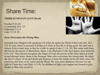 THIRD SUNDAY IN LENT (Oculi)

Exodus 8:16–24
or Jeremiah 26:1–15
Ephesians 5:1–9
Luke 11:14–28

Jesus Overcomes the Strong Man

Jeremiah was charged with speaking evil when he spoke the Word of the Lord (Jer. 26:1–
15). So also, Jesus is accused of doing evil when in fact He is doing good. He casts out a
demon from a mute man so that he is able to speak (Luke 11:14–28). But some said Jesus
did this by the power of Beelzebub, Satan. Like Pharaoh of old, their hearts were hard (Ex.
8:16–24). They did not recognize the finger of God, the power of the Holy Spirit at work
in and through Jesus. Jesus is the Stronger Man who overcomes the strong man. He takes
the devil‘s armor of sin and death and destroys it from the inside out by the holy cross. He
exorcizes and frees us by water and the Word. We were once darkness, but now we are
light in Christ the Lord (Eph. 5:1–9). As children of light, our tongues are loosed to give
thanks to Him who saved us.
 