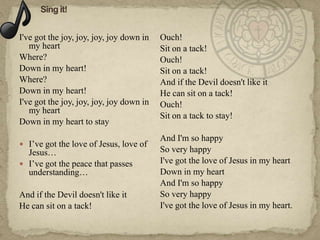 I've got the joy, joy, joy, joy down in   Ouch!
   my heart                               Sit on a tack!
Where?                                    Ouch!
Down in my heart!                         Sit on a tack!
Where?                                    And if the Devil doesn't like it
Down in my heart!                         He can sit on a tack!
I've got the joy, joy, joy, joy down in   Ouch!
   my heart
                                          Sit on a tack to stay!
Down in my heart to stay
                                          And I'm so happy
 I‘ve got the love of Jesus, love of
  Jesus…                                  So very happy
 I‘ve got the peace that passes          I've got the love of Jesus in my heart
  understanding…                          Down in my heart
                                          And I'm so happy
And if the Devil doesn't like it          So very happy
He can sit on a tack!                     I've got the love of Jesus in my heart.
 