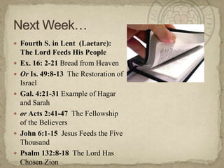  Fourth S. in Lent (Laetare):
    The Lord Feeds His People
   Ex. 16: 2-21 Bread from Heaven
   Or Is. 49:8-13 The Restoration of
    Israel
   Gal. 4:21-31 Example of Hagar
    and Sarah
   or Acts 2:41-47 The Fellowship
    of the Believers
   John 6:1-15 Jesus Feeds the Five
    Thousand
   Psalm 132:8-18 The Lord Has
    Chosen Zion
 
