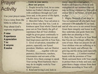 …Lord, in your mercy.                      mercy upon this congregation.
                           …Hear our prayer.                          Remove all hypocrisy from us and
                           1. People loved by God, let us come        strengthen all our members that we
                           before our Father‘s throne of grace        may be living witnesses to Your gift of
                           with confidence through our Lord           eternal life in our homes, at work and
   Use your prayer notes. Jesus and, in the power of His Spirit,     at play...
                           ask His mercy for all in need.             5. Mighty Monarch of our days, to
   Use a verse from the 2. Merciful Father, Your salvation is        You we commend all who have been
    bible to reflect on.   near to those who fear You. Look in        entrusted with authority in our land,
   Pray about God‘s       kindness upon Your whole Church and        and all who serve in our armed forces.
    supreme mightiness. pour out on Your family the gift of           Grant them integrity and honor in all
                           repentance that all Your children          they undertake and guide them into
   P raise                might be given grace continually to        paths that are pleasing to You...
    R epentance            heed Your Word, turn from sin and          6. Holy One, You tell us in Your Word
    A ppreciation          find forgiveness and life in Your Son...   that You do not willingly afflict the
    Y ou                   3. Giver of salvation, remember all        sons of men. Hear our prayers for all
    E veryone              pastors, especially our Synod              Your children who are suffering or in
    R esolve               president, Matthew, and our District       need, the lonely and afflicted, the
                           President _____, together with our         grieving and the dying [and especially
                           pastor(s), deaconesses, teachers,          Your servants….]. Comfort troubled
                           missionaries and servants of the           hearts with the promises of Your
                           Church. Give them courage to speak         Word, surround them with Your angels
                           Your saving Word fearlessly that it        to protect them in body and soul, and
                           may do its mighty work by Your             grant them a happy release from their
                           Spirit‘s power...                          afflictions according to Your will...
                           4. Kind and loving Lord, look in
 
