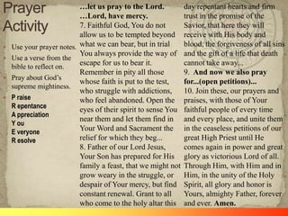 …let us pray to the Lord.           day repentant hearts and firm
                           …Lord, have mercy.                  trust in the promise of the
                           7. Faithful God, You do not         Savior, that here they will
                           allow us to be tempted beyond       receive with His body and
   Use your prayer notes. what we can bear, but in trial      blood, the forgiveness of all sins
                           You always provide the way of       and the gift of a life that death
   Use a verse from the
    bible to reflect on.
                           escape for us to bear it.           cannot take away...
                           Remember in pity all those          9. And now we also pray
   Pray about God‘s
                           whose faith is put to the test,     for...(open petitions)...
    supreme mightiness.
                           who struggle with addictions,       10. Join these, our prayers and
   P raise                who feel abandoned. Open the        praises, with those of Your
    R epentance            eyes of their spirit to sense You   faithful people of every time
    A ppreciation
                           near them and let them find in      and every place, and unite them
    Y ou
    E veryone              Your Word and Sacrament the         in the ceaseless petitions of our
    R esolve               relief for which they beg...        great High Priest until He
                           8. Father of our Lord Jesus,        comes again in power and great
                           Your Son has prepared for His       glory as victorious Lord of all.
                           family a feast, that we might not   Through Him, with Him and in
                           grow weary in the struggle, or      Him, in the unity of the Holy
                           despair of Your mercy, but find     Spirit, all glory and honor is
                           constant renewal. Grant to all      Yours, almighty Father, forever
                           who come to the holy altar this     and ever. Amen.
 