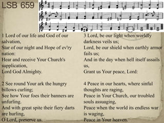 1 Lord of our life and God of our        3 Lord, be our light when worldly
salvation,                               darkness veils us;
Star of our night and Hope of ev'ry      Lord, be our shield when earthly armor
nation:                                  fails us;
Hear and receive Your Church's           And in the day when hell itself assails
supplication,                            us,
Lord God Almighty.                       Grant us Your peace, Lord:

2 See round Your ark the hungry          4 Peace in our hearts, where sinful
billows curling;                         thoughts are raging,
See how Your foes their banners are      Peace in Your Church, our troubled
unfurling.                               souls assuaging,
And with great spite their fiery darts   Peace when the world its endless war
are hurling,                             is waging,
O Lord, preserve us.                     Peace in Your heaven.
 