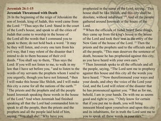 Jeremiah 26:1-15                                         prophesied in the name of the Lord, saying, ‗This
Jeremiah Threatened with Death                           house shall be like Shiloh, and this city shall be
26 In the beginning of the reign of Jehoiakim the        desolate, without inhabitant‘?‖ And all the people
son of Josiah, king of Judah, this word came from        gathered around Jeremiah in the house of the
the Lord: 2 ―Thus says the Lord: Stand in the court      Lord.
of the Lord's house, and speak to all the cities of      10 When the officials of Judah heard these things,

Judah that come to worship in the house of               they came up from the king's house to the house
the Lord all the words that I command you to             of the Lord and took their seat in the entry of the
speak to them; do not hold back a word. 3 It may         New Gate of the house of the Lord. 11 Then the
be they will listen, and every one turn from his         priests and the prophets said to the officials and to
evil way, that I may relent of the disaster that I       all the people, ―This man deserves the sentence of
intend to do to them because of their evil               death, because he has prophesied against this city,
deeds. 4 You shall say to them, ‗Thus says the           as you have heard with your own ears.‖
Lord: If you will not listen to me, to walk in my        12 Then Jeremiah spoke to all the officials and all

law that I have set before you, 5 and to listen to the   the people, saying, ―The Lord sent me to prophesy
words of my servants the prophets whom I send to         against this house and this city all the words you
you urgently, though you have not listened, 6 then       have heard. 13 Now thereforemend your ways and
I will make this house like Shiloh, and I will make      your deeds, and obey the voice of the Lord your
this city a curse for all the nations of the earth.‘‖    God, and the Lord will relent of the disaster that
7 The priests and the prophets and all the people        he has pronounced against you. 14 But as for me,
heard Jeremiah speaking these words in the house         behold, I am in your hands. Do with me as seems
of the Lord.8 And when Jeremiah had finished             good and right to you. 15 Only know for certain
speaking all that the Lord had commanded him to          that if you put me to death, you will bring
speak to all the people, then the priests and the        innocent blood upon yourselves and upon this city
prophets and all the people laid hold of him,            and its inhabitants, for in truth the Lord sent me to
saying, ―You shall die! 9 Why have you                   you to speak all these words in your ears.‖
 