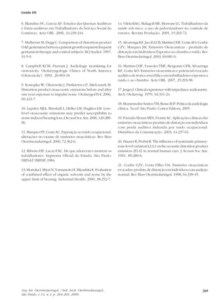 269
6. Blandino PC, Garcia AP. Estudos das Queixas Auditivas
e Extra-auditivas em Trabalhadores do Serviço Social do
Comércio. Acta ORL. 2006, 24:239-244.
7. Mulheran M, Degg C. Comparison of distortion product
OAEgenerationbetwenapatientgrowthrequirentfrequent
gentamicin therapy and control subjects. Br J Audiol. 1997,
31:5-9.
8. Campbell KCM, Durrant J. Audiologic monitiring for
ototoxicity. Otolaryngologic Clinics of North America
(Ototoxicity). 1993, 26:903-10.
9. Konopka W, Olszewski J, Pietkiewicz P, Mielczarek M.
Distortion product otoacoustic emissions before and after
one year exposure to impulse noise. Otolarygol Pol. 2006,
60:243-7.
10. Lapsley MJA, Marshall L, Heller LM, Hughes LM. Low-
level otoacoustic emissions may predict susceptibility to
noise-inducedhearingloss.JAcoustSocAm.2006,120:280-
96.
11.MarquesFP,CostaAC.Exposiçãoaoruídoocupacional:
alterações no exame de emissões otoacústicas. Rev Bras
Otorrinonalaringol. 2006, 72:362-6.
12. Ribeiro HP, Lacaz FAC. De que adoecem e morrem os
trabalhadores. Imprensa Oficial do Estado, São Paulo:
DIESAT/IMESP; 1984.
13.MoriokaI,MiyaiN,YamamotoH,MiyashitaK.Evaluation
of combined effect of organic solvents and noise by the
upper limit of hearing. Industrial Health. 2000, 38:252-7.
14.VilelaRAG,MalagoliME,MorroneLC.Trabalhadoresda
saúde sob risco: o uso de pulverizadores no controle de
vetores. Revista Produção. 2005, 15:263-72.
15.AlvarengaKF,JacobLCB,MartinsCHF,CostaAO,Coube
CZV, Marques JM. Emissões Otoacusticas - produdo de
distorção em Indivíduos Expostos ao chumbo e ruído. Rev
Bras Otorrinolaringol. 2003, 69:681-6.
16. Martins CHF, Vassoler TMF, Bergonse GFR, Alvarenga
KF, Costa AO. Emissões otoacústicas e potencial evocado
auditivo de tronco encefálico em trabalhadores expostos a
ruído e ao chumbo. Acta ORL. 2007, 25:293-98.
17.JergerJ.Clinicalexperiencewithimpedanceaudiometry.
Arch Otolaryng. 1970, 92:311-24.
18.Momensohn-SantosTM,RussoICP.Práticadaaudiologia
clínica. 5a ed. São Paulo: Cortez Editora; 2005.
19. Parrado Moran MES, Fiorini AC. Aplicações clínicas das
emissõesotoacústicas-produtodedistorçãoemindivíduos
com perda auditiva induzida por ruído ocupacional.
Distúrbios da Comunicação. 2003, 14:237-61.
20.HauserR,ProbstR.Theinfluenceofsystematicprimary-
tonelevelvariationL2-L1ontheacousticdistortionproduct
emission 2f1-f2 in normal human ears. J Acoust Soc Am.
1991, 89:280-6.
21. Coube CZV, Costa Filho OA. Emissões otoacústicas
evocadas:produtodedistorçãoemindivíduoscomaudição
normal. Rev Bras Otorrinolaringol. 1998, 64:339-45.
Guida HL
Arq. Int. Otorrinolaringol. / Intl. Arch. Otorhinolaryngol.,
São Paulo, v.13, n.3, p. 264-269, 2009.
 