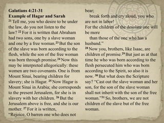 Galatians 4:21-31                         bear;
Example of Hagar and Sarah                   break forth and cry aloud, you who
21 Tell me, you who desire to be under    are not in labor!
the law, do you not listen to the         For the children of the desolate one will
law? 22 For it is written that Abraham    be more
had two sons, one by a slave woman           than those of the one who has a
and one by a free woman.23 But the son    husband.‖
of the slave was born according to the    28 Now you, brothers, like Isaac, are

flesh, while the son of the free woman    children of promise.29 But just as at that
was born through promise.24 Now this      time he who was born according to the
may be interpreted allegorically: these   flesh persecuted him who was born
women are two covenants. One is from      according to the Spirit, so also it is
Mount Sinai, bearing children for         now. 30 But what does the Scripture
slavery; she is Hagar. 25 Now Hagar is    say? ―Cast out the slave woman and her
Mount Sinai in Arabia; she corresponds    son, for the son of the slave woman
to the present Jerusalem, for she is in   shall not inherit with the son of the free
slavery with her children. 26 But the     woman.‖31 So, brothers, we are not
Jerusalem above is free, and she is our   children of the slave but of the free
mother. 27 For it is written,             woman.
―Rejoice, O barren one who does not
 