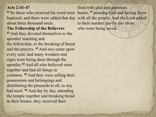 Acts 2:41-47                               food with glad and generous
41 So those who received his word were     hearts, 47 praising God and having favor
baptized, and there were added that day    with all the people. And the Lord added
about three thousand souls.                to their number day by day those
The Fellowship of the Believers            who were being saved.
42 And they devoted themselves to the

apostles' teaching and
the fellowship, to the breaking of bread
and the prayers. 43 And awe came upon
every soul, and many wonders and
signs were being done through the
apostles.44 And all who believed were
together and had all things in
common. 45 And they were selling their
possessions and belongings and
distributing the proceeds to all, as any
had need. 46 And day by day, attending
the temple together and breaking bread
in their homes, they received their
 