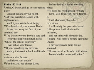 Psalm 132:8-18                                  he has desired it for his dwelling
8 Arise, O LORD, and go to your resting     place:
place,                                      14 ―This is my resting place forever;

    you and the ark of your might.              here I will dwell, for I have desired
9 Let your priests be clothed with          it.
righteousness,                              15 I will abundantly bless her

    and let your saints shout for joy.      provisions;
10 For the sake of your servant David,          I will satisfy her poor with bread.
    do not turn away the face of your       16 Her priests I will clothe with

anointed one.                               salvation,
11 The LORD swore to David a sure oath          and her saints will shout for joy.
    from which he will not turn back:       17 There I will make a horn to sprout for

―One of the sons of your body               David;
    I will set on your throne.                  I have prepared a lamp for my
12 If your sons keep my covenant            anointed.
    and my testimonies that I shall teach   18 His enemies I will clothe with shame,

them,                                           but on him his crown will shine.‖
their sons also forever
    shall sit on your throne.‖
13 For the LORD has chosen Zion;
 