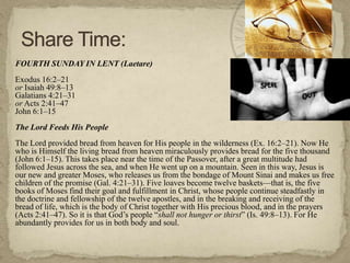 FOURTH SUNDAY IN LENT (Laetare)
Exodus 16:2–21
or Isaiah 49:8–13
Galatians 4:21–31
or Acts 2:41–47
John 6:1–15
The Lord Feeds His People
The Lord provided bread from heaven for His people in the wilderness (Ex. 16:2–21). Now He
who is Himself the living bread from heaven miraculously provides bread for the five thousand
(John 6:1–15). This takes place near the time of the Passover, after a great multitude had
followed Jesus across the sea, and when He went up on a mountain. Seen in this way, Jesus is
our new and greater Moses, who releases us from the bondage of Mount Sinai and makes us free
children of the promise (Gal. 4:21–31). Five loaves become twelve baskets—that is, the five
books of Moses find their goal and fulfillment in Christ, whose people continue steadfastly in
the doctrine and fellowship of the twelve apostles, and in the breaking and receiving of the
bread of life, which is the body of Christ together with His precious blood, and in the prayers
(Acts 2:41–47). So it is that God‘s people ―shall not hunger or thirst‖ (Is. 49:8–13). For He
abundantly provides for us in both body and soul.
 
