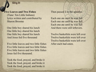 Five Loaves and Two Fishes                   Then passed it to the apostles.
  (Tune: Ten Little Indians)
  lyrics written and contributed by          Each one ate until he was full
  Sharon Broome                              Each one ate until he was full
                                             Each one ate until he was full
  One little boy shared his lunch            And there were still leftovers.
  One little boy shared his lunch
  One little boy shared his lunch            Twelve basketfuls were left over
  And Jesus fed five thousand                Twelve basketfuls were left over
                                             Twelve basketfuls were left over
  Five little loaves and two little fishes   After each had eaten.
  Five little loaves and two little fishes
  Five little loaves and two little fishes
  Jesus fed five thousand.

  Took the food, prayed, and broke it
  Took the food, prayed, and broke it
  Took the food, prayed, and broke it
 
