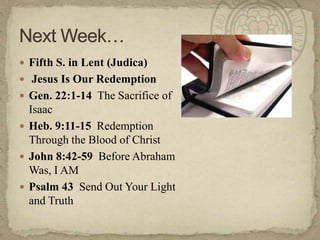 Fifth S. in Lent (Judica)
 Jesus Is Our Redemption
 Gen. 22:1-14 The Sacrifice of
  Isaac
 Heb. 9:11-15 Redemption
  Through the Blood of Christ
 John 8:42-59 Before Abraham
  Was, I AM
 Psalm 43 Send Out Your Light
  and Truth
 