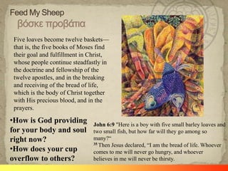Five loaves become twelve baskets—
 that is, the five books of Moses find
 their goal and fulfillment in Christ,
 whose people continue steadfastly in
 the doctrine and fellowship of the
 twelve apostles, and in the breaking
 and receiving of the bread of life,
 which is the body of Christ together
 with His precious blood, and in the
 prayers.

•How is God providing          John 6:9 "Here is a boy with five small barley loaves and
for your body and soul         two small fish, but how far will they go among so
right now?                     many?―
                               35 Then Jesus declared, ―I am the bread of life. Whoever
•How does your cup             comes to me will never go hungry, and whoever
overflow to others?            believes in me will never be thirsty.
 