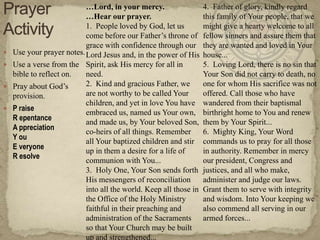 …Lord, in your mercy.                   4. Father of glory, kindly regard
                           …Hear our prayer.                       this family of Your people, that we
                           1. People loved by God, let us          might give a hearty welcome to all
                           come before our Father‘s throne of      fellow sinners and assure them that
                           grace with confidence through our       they are wanted and loved in Your
   Use your prayer notes. Lord Jesus and, in the power of His     house...
   Use a verse from the Spirit, ask His mercy for all in          5. Loving Lord, there is no sin that
    bible to reflect on.   need.                                   Your Son did not carry to death, no
   Pray about God‘s       2. Kind and gracious Father, we         one for whom His sacrifice was not
    provision.             are not worthy to be called Your        offered. Call those who have
                           children, and yet in love You have      wandered from their baptismal
   P raise
                           embraced us, named us Your own,         birthright home to You and renew
    R epentance
                           and made us, by Your beloved Son,       them by Your Spirit...
    A ppreciation
                           co-heirs of all things. Remember        6. Mighty King, Your Word
    Y ou
                           all Your baptized children and stir     commands us to pray for all those
    E veryone
                           up in them a desire for a life of       in authority. Remember in mercy
    R esolve
                           communion with You...                   our president, Congress and
                           3. Holy One, Your Son sends forth       justices, and all who make,
                           His messengers of reconciliation        administer and judge our laws.
                           into all the world. Keep all those in   Grant them to serve with integrity
                           the Office of the Holy Ministry         and wisdom. Into Your keeping we
                           faithful in their preaching and         also commend all serving in our
                           administration of the Sacraments        armed forces...
                           so that Your Church may be built
                           up and strengthened...
 