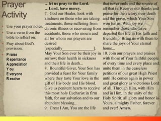 …let us pray to the Lord.             that never ends and the source of
                           …Lord, have mercy.                    all that is. Receive our thanks and
                           7. God our Healer, look with          praise for the victory over death
                           kindness on those who are taking      and the grave, which Your Son
                           treatments, those suffering from      won for us. With joy we
   Use your prayer notes.
                           chronic illness or recovering from    remember those who have
   Use a verse from the accidents, those who mourn and          departed this life in His faith and
    bible to reflect on.   all for whom our prayers are          friendship. Bring us with them to
   Pray about God‘s       desired                               share the joys of Your eternal
    provision.             [especially_______________].          home...
   P raise                May Your Son ever be their joy in     10. Join our prayers and praises
    R epentance            sorrow; their health in sickness      with those of Your faithful people
    A ppreciation          and their life in death...            of every time and every place and
    Y ou                   8. Bountiful Giver, Your Son has      unite them in the ceaseless
    E veryone              provided a feast for Your family      petitions of our great High Priest
    R esolve               where they taste Your love in the     until He comes again in power
                           gift of His body and His blood.       and great glory as victorious Lord
                           Give us penitent hearts to receive    of all. Through Him, with Him
                           this most holy Eucharist in firm      and in Him, in the unity of the
                           faith, for our salvation and to our   Holy Spirit, all glory and honor is
                           abundant blessing...                  Yours, almighty Father, forever
                           9. Great I Am, You are the life       and ever! Amen.
 