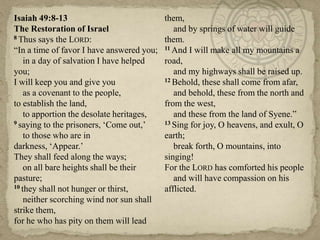 Isaiah 49:8-13                             them,
The Restoration of Israel                     and by springs of water will guide
8 Thus says the LORD:                      them.
―In a time of favor I have answered you;   11 And I will make all my mountains a

    in a day of salvation I have helped    road,
you;                                          and my highways shall be raised up.
I will keep you and give you               12 Behold, these shall come from afar,

    as a covenant to the people,              and behold, these from the north and
to establish the land,                     from the west,
    to apportion the desolate heritages,      and these from the land of Syene.‖
9 saying to the prisoners, ‗Come out,‘     13 Sing for joy, O heavens, and exult, O

    to those who are in                    earth;
darkness, ‗Appear.‘                           break forth, O mountains, into
They shall feed along the ways;            singing!
    on all bare heights shall be their     For the LORD has comforted his people
pasture;                                      and will have compassion on his
10 they shall not hunger or thirst,        afflicted.
    neither scorching wind nor sun shall
strike them,
for he who has pity on them will lead
 