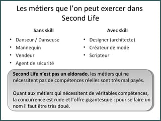 Les métiers que l’on peut exercer dans  Second Life Sans skill Danseur / Danseuse Mannequin Vendeur Agent de sécurité Avec skill Designer (architecte) Créateur de mode Scripteur Second Life n’est pas un eldorado , les métiers qui ne nécessitent pas de compétences réelles sont très mal payés. Quant aux métiers qui nécessitent de véritables compétences, la concurrence est rude et l’offre gigantesque : pour se faire un nom il faut être très doué. 