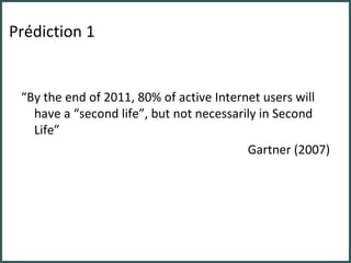 Prédiction 1 “ By the end of 2011, 80% of active Internet users will have a “second life”, but not necessarily in Second Life” Gartner (2007) 